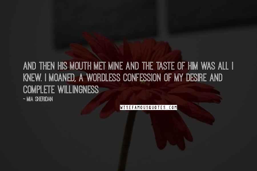 Mia Sheridan Quotes: And then his mouth met mine and the taste of him was all I knew. I moaned, a wordless confession of my desire and complete willingness