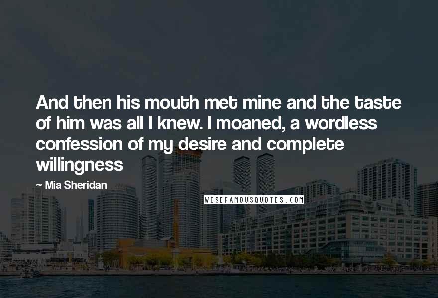 Mia Sheridan Quotes: And then his mouth met mine and the taste of him was all I knew. I moaned, a wordless confession of my desire and complete willingness