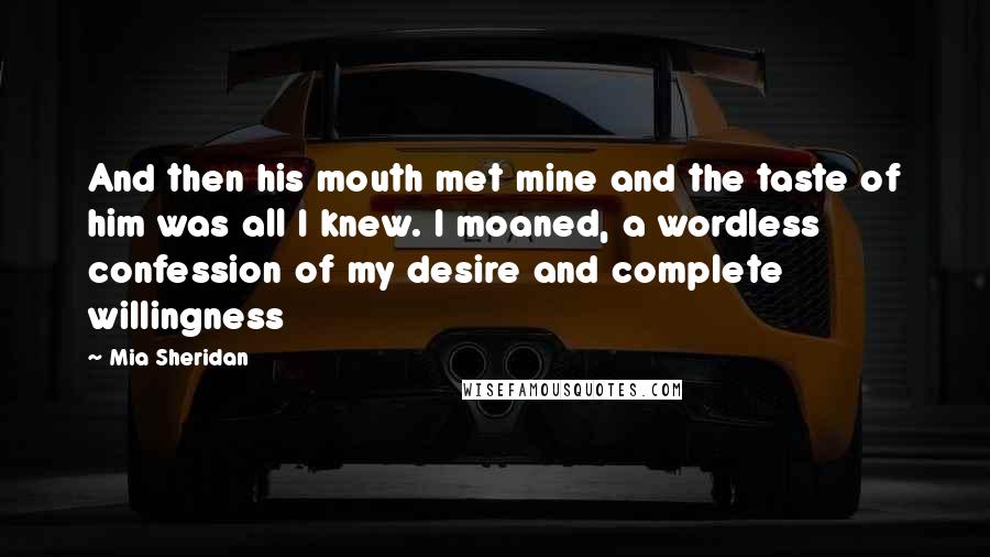 Mia Sheridan Quotes: And then his mouth met mine and the taste of him was all I knew. I moaned, a wordless confession of my desire and complete willingness
