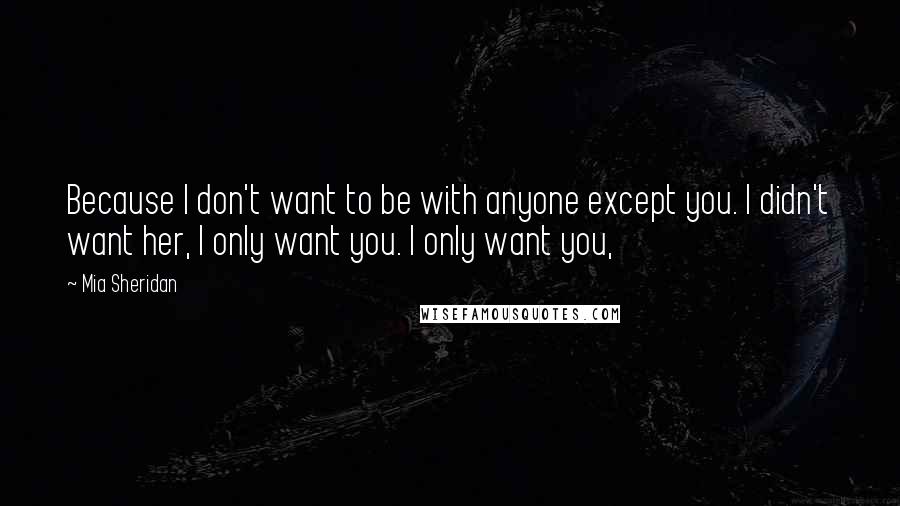 Mia Sheridan Quotes: Because I don't want to be with anyone except you. I didn't want her, I only want you. I only want you,