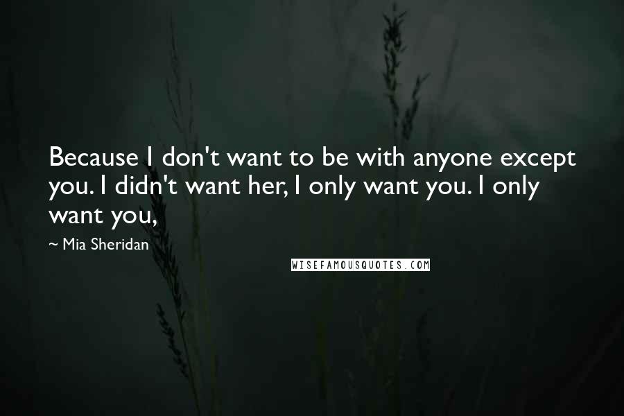 Mia Sheridan Quotes: Because I don't want to be with anyone except you. I didn't want her, I only want you. I only want you,