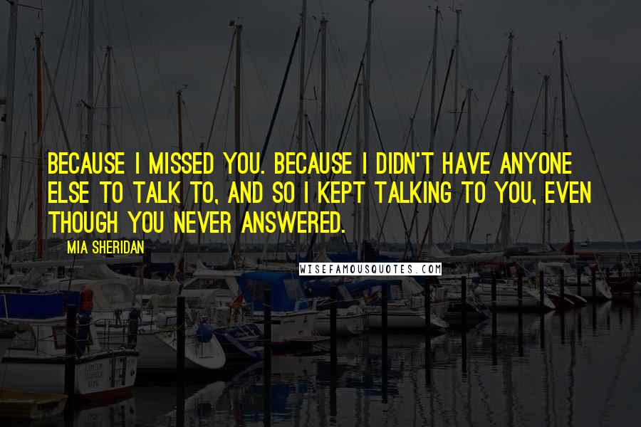 Mia Sheridan Quotes: Because I missed you. Because I didn't have anyone else to talk to, and so I kept talking to you, even though you never answered.