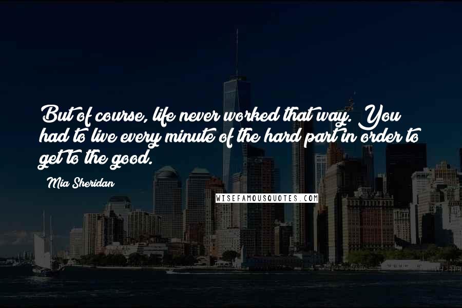 Mia Sheridan Quotes: But of course, life never worked that way. You had to live every minute of the hard part in order to get to the good.