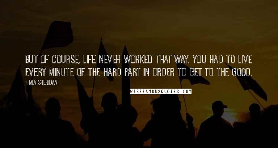 Mia Sheridan Quotes: But of course, life never worked that way. You had to live every minute of the hard part in order to get to the good.