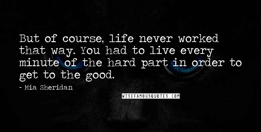 Mia Sheridan Quotes: But of course, life never worked that way. You had to live every minute of the hard part in order to get to the good.