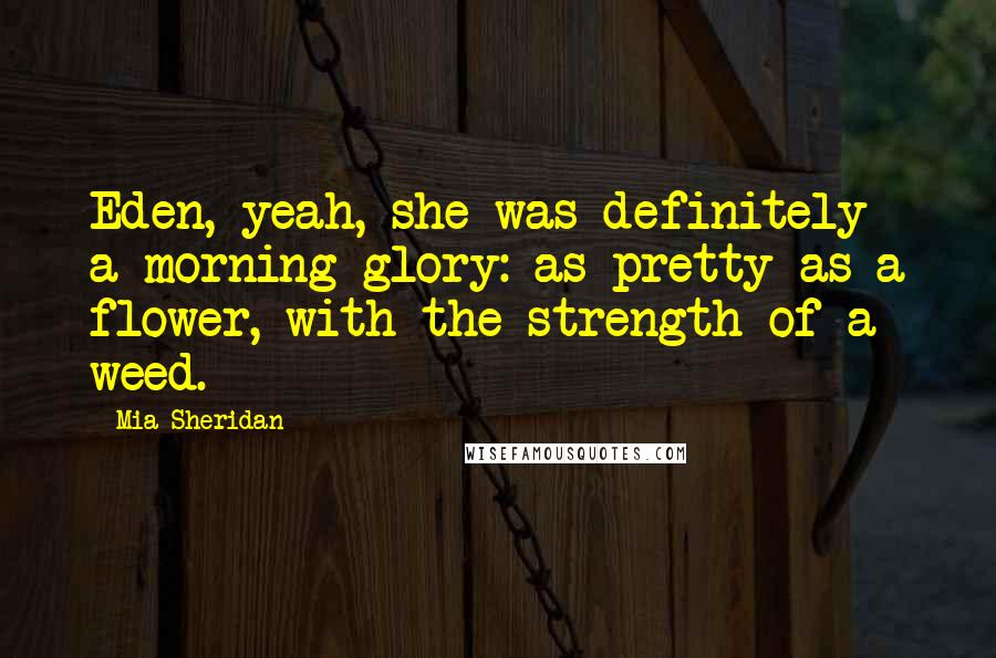 Mia Sheridan Quotes: Eden, yeah, she was definitely a morning glory: as pretty as a flower, with the strength of a weed.