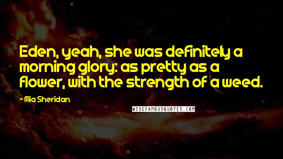 Mia Sheridan Quotes: Eden, yeah, she was definitely a morning glory: as pretty as a flower, with the strength of a weed.