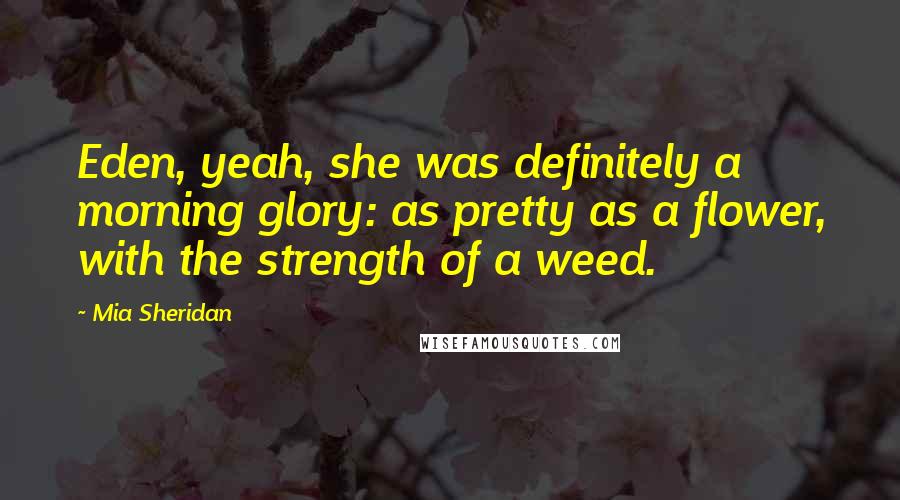 Mia Sheridan Quotes: Eden, yeah, she was definitely a morning glory: as pretty as a flower, with the strength of a weed.
