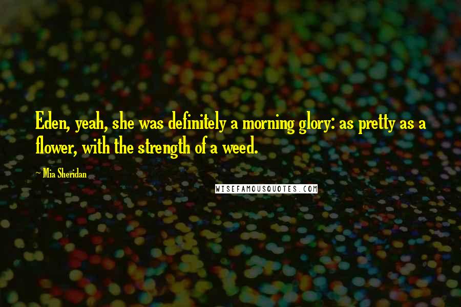 Mia Sheridan Quotes: Eden, yeah, she was definitely a morning glory: as pretty as a flower, with the strength of a weed.