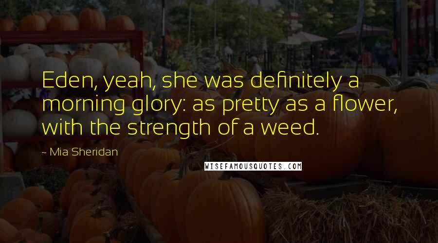 Mia Sheridan Quotes: Eden, yeah, she was definitely a morning glory: as pretty as a flower, with the strength of a weed.