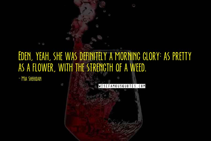 Mia Sheridan Quotes: Eden, yeah, she was definitely a morning glory: as pretty as a flower, with the strength of a weed.