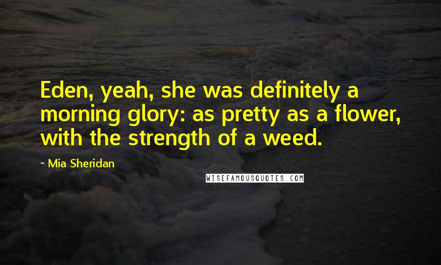 Mia Sheridan Quotes: Eden, yeah, she was definitely a morning glory: as pretty as a flower, with the strength of a weed.