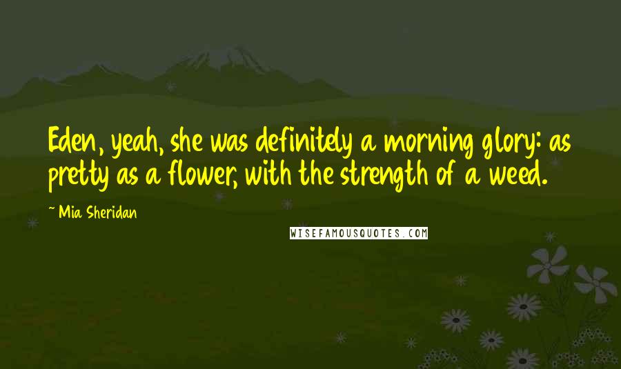 Mia Sheridan Quotes: Eden, yeah, she was definitely a morning glory: as pretty as a flower, with the strength of a weed.