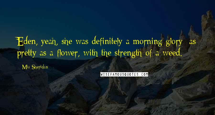 Mia Sheridan Quotes: Eden, yeah, she was definitely a morning glory: as pretty as a flower, with the strength of a weed.