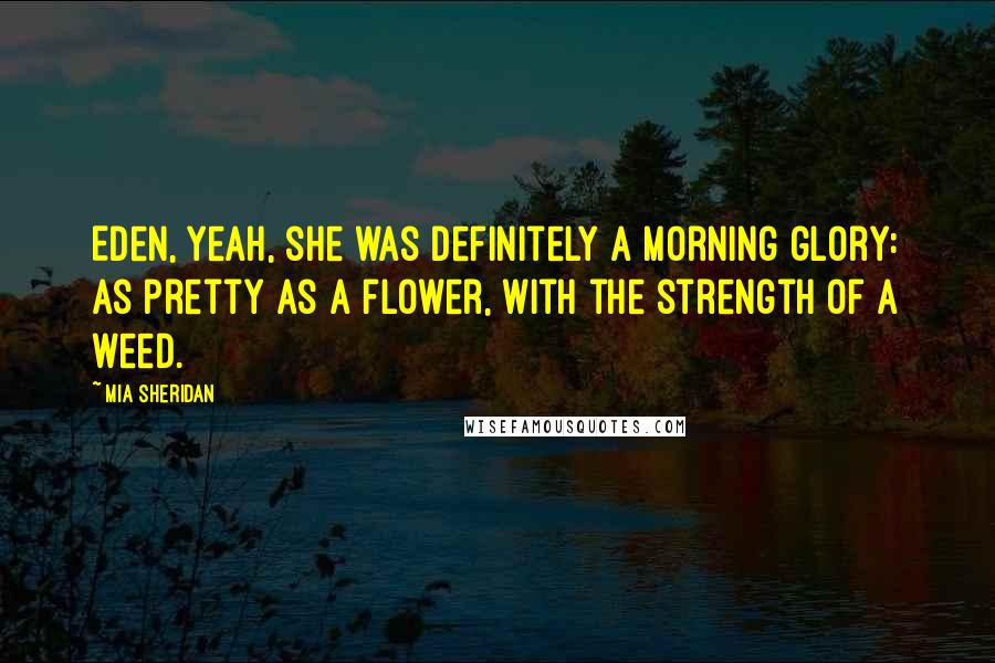 Mia Sheridan Quotes: Eden, yeah, she was definitely a morning glory: as pretty as a flower, with the strength of a weed.