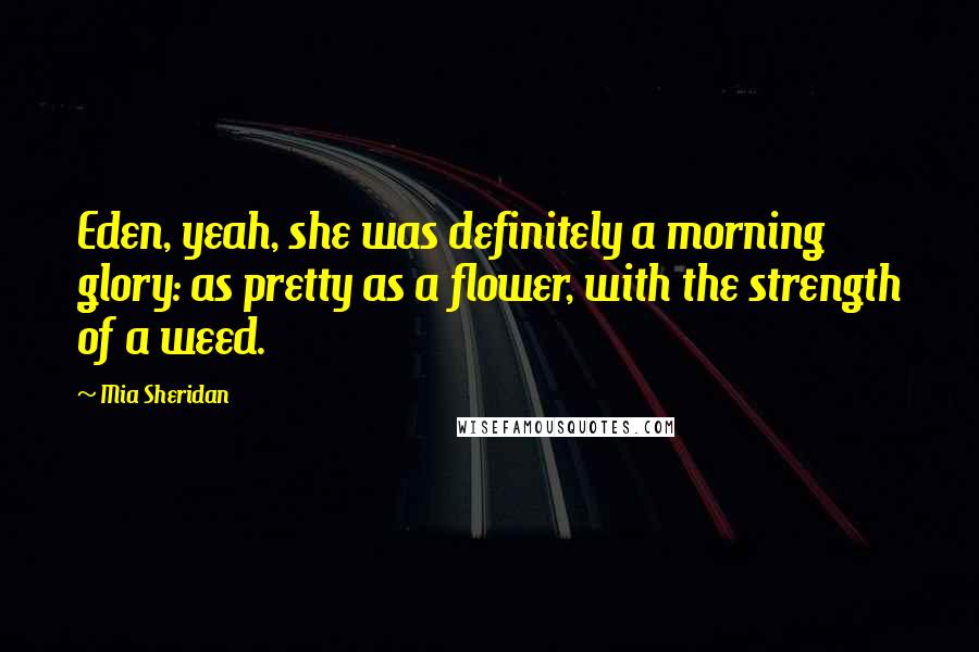 Mia Sheridan Quotes: Eden, yeah, she was definitely a morning glory: as pretty as a flower, with the strength of a weed.