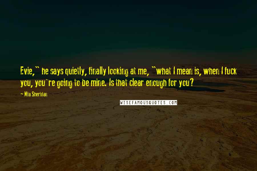 Mia Sheridan Quotes: Evie," he says quietly, finally looking at me, "what I mean is, when I fuck you, you're going to be mine. Is that clear enough for you?