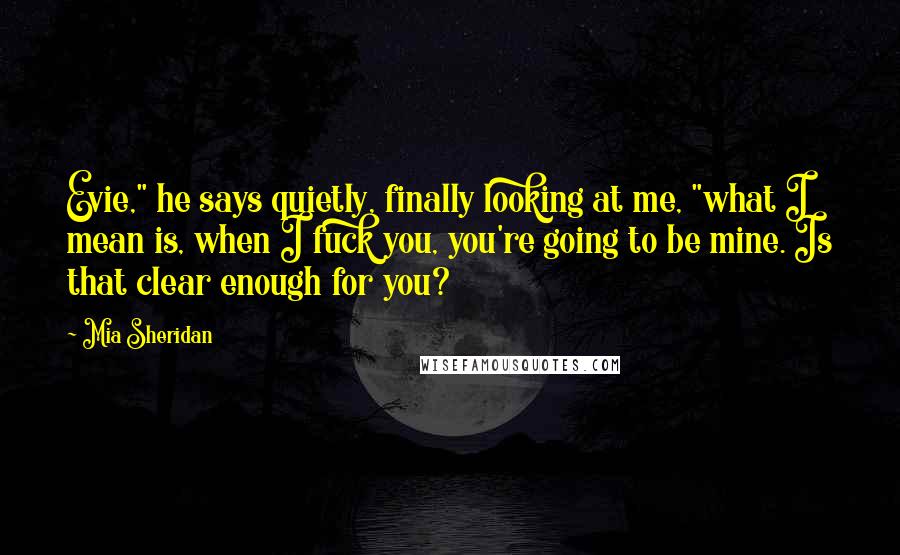 Mia Sheridan Quotes: Evie," he says quietly, finally looking at me, "what I mean is, when I fuck you, you're going to be mine. Is that clear enough for you?