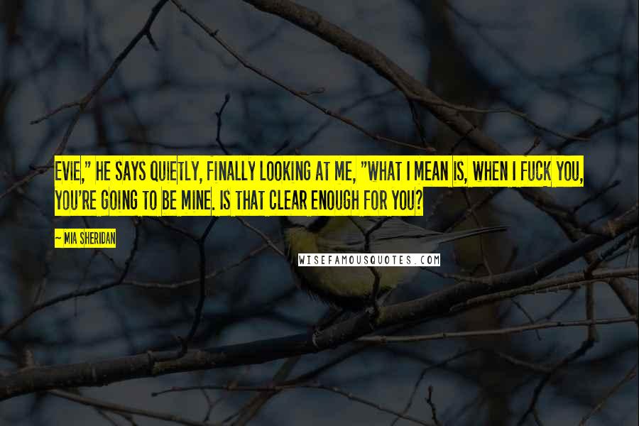 Mia Sheridan Quotes: Evie," he says quietly, finally looking at me, "what I mean is, when I fuck you, you're going to be mine. Is that clear enough for you?
