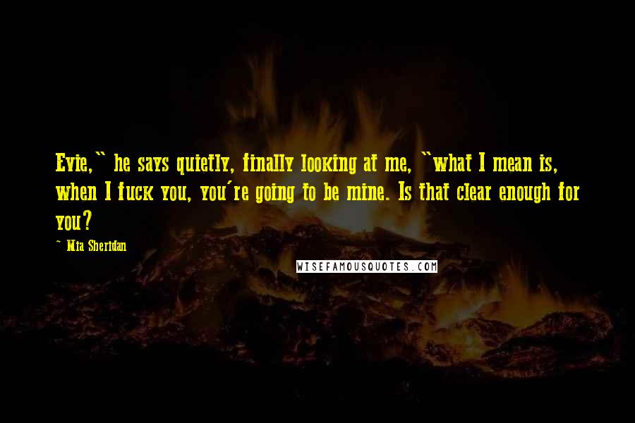 Mia Sheridan Quotes: Evie," he says quietly, finally looking at me, "what I mean is, when I fuck you, you're going to be mine. Is that clear enough for you?