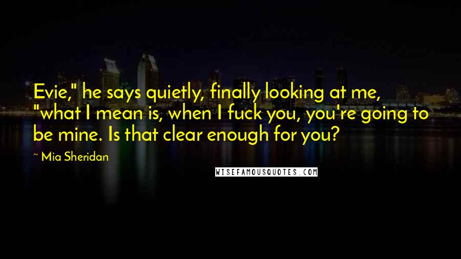 Mia Sheridan Quotes: Evie," he says quietly, finally looking at me, "what I mean is, when I fuck you, you're going to be mine. Is that clear enough for you?