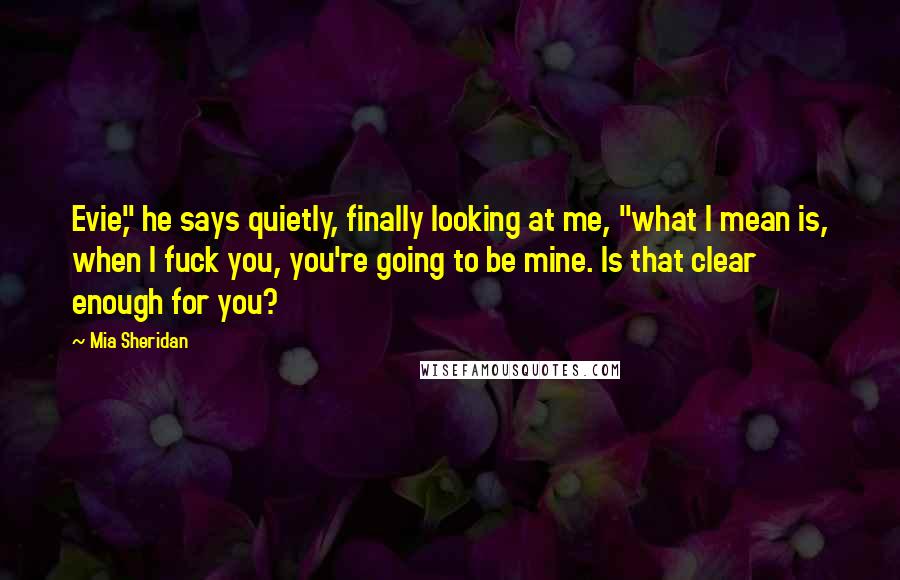 Mia Sheridan Quotes: Evie," he says quietly, finally looking at me, "what I mean is, when I fuck you, you're going to be mine. Is that clear enough for you?