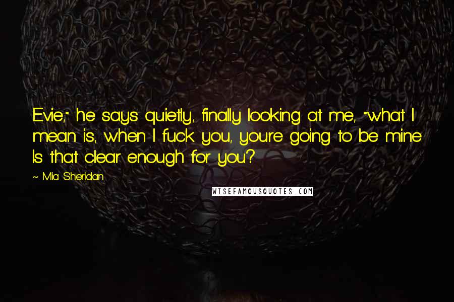 Mia Sheridan Quotes: Evie," he says quietly, finally looking at me, "what I mean is, when I fuck you, you're going to be mine. Is that clear enough for you?