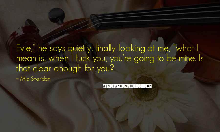 Mia Sheridan Quotes: Evie," he says quietly, finally looking at me, "what I mean is, when I fuck you, you're going to be mine. Is that clear enough for you?