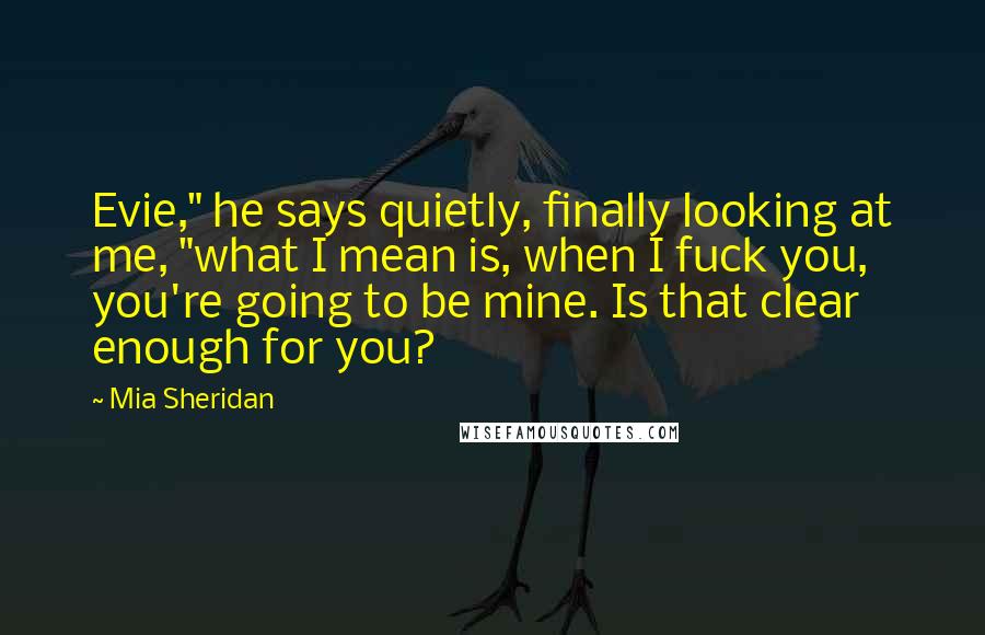 Mia Sheridan Quotes: Evie," he says quietly, finally looking at me, "what I mean is, when I fuck you, you're going to be mine. Is that clear enough for you?