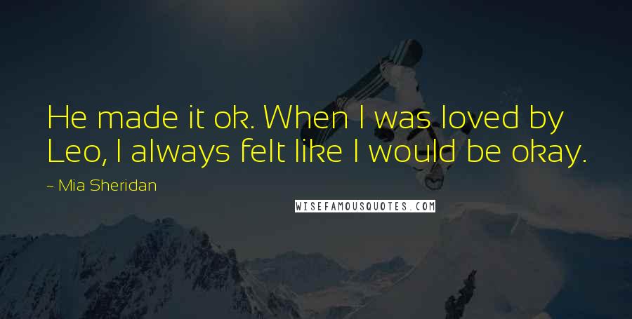 Mia Sheridan Quotes: He made it ok. When I was loved by Leo, I always felt like I would be okay.