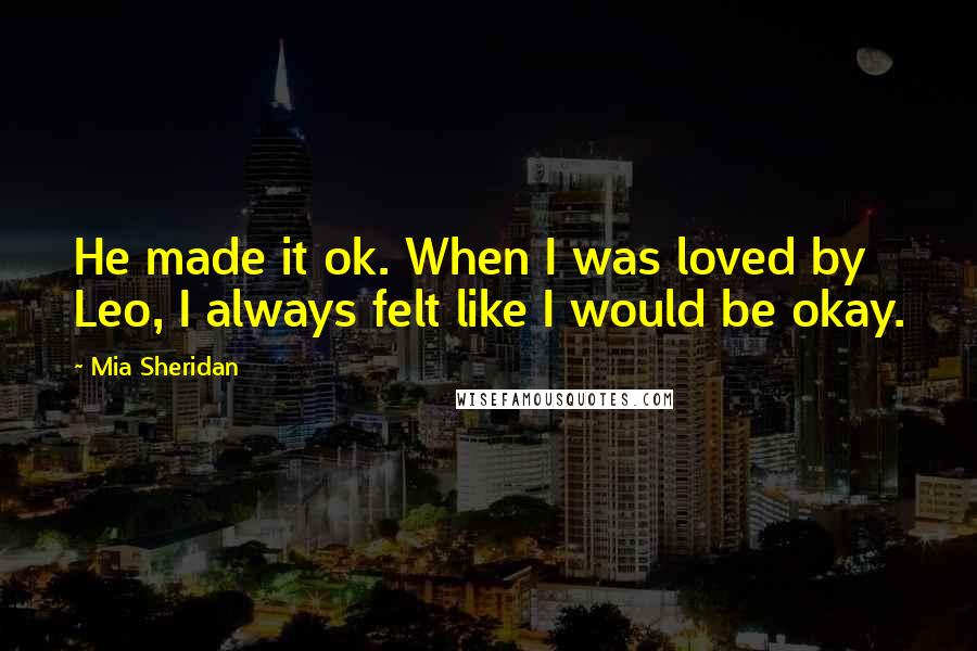 Mia Sheridan Quotes: He made it ok. When I was loved by Leo, I always felt like I would be okay.