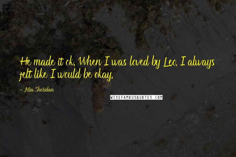 Mia Sheridan Quotes: He made it ok. When I was loved by Leo, I always felt like I would be okay.