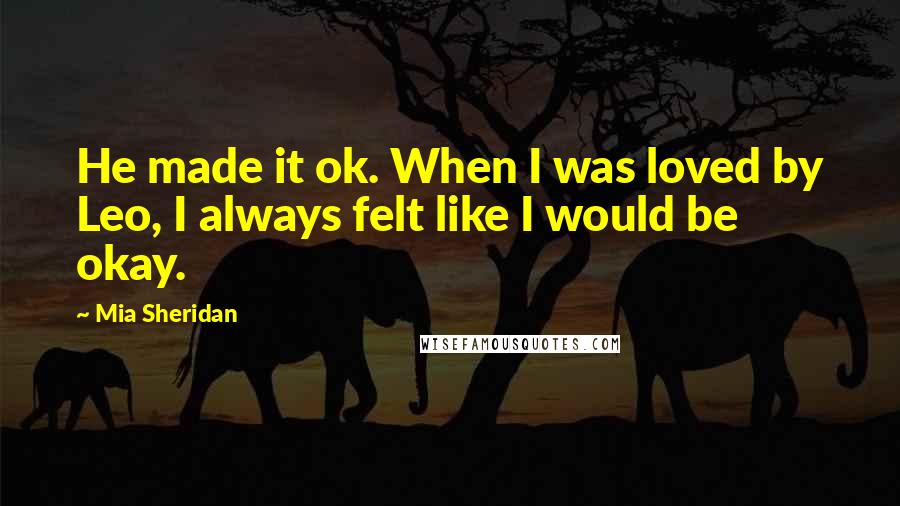 Mia Sheridan Quotes: He made it ok. When I was loved by Leo, I always felt like I would be okay.