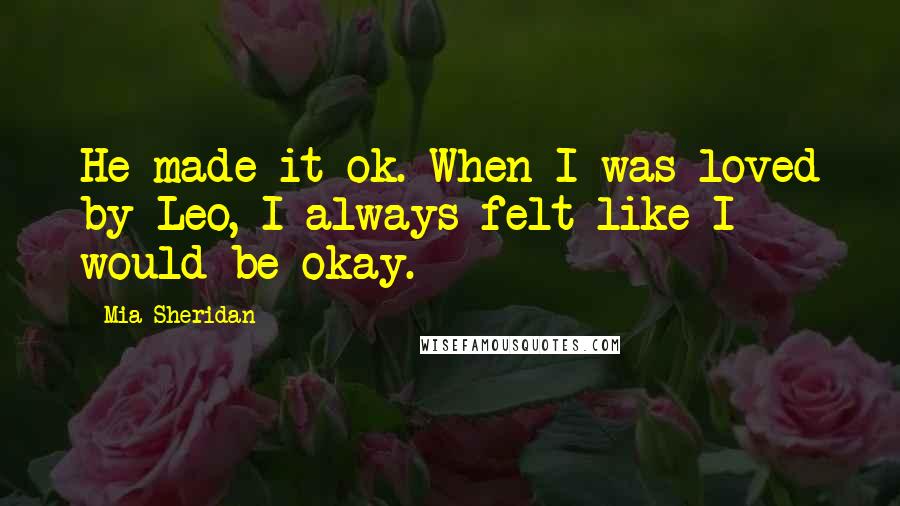 Mia Sheridan Quotes: He made it ok. When I was loved by Leo, I always felt like I would be okay.