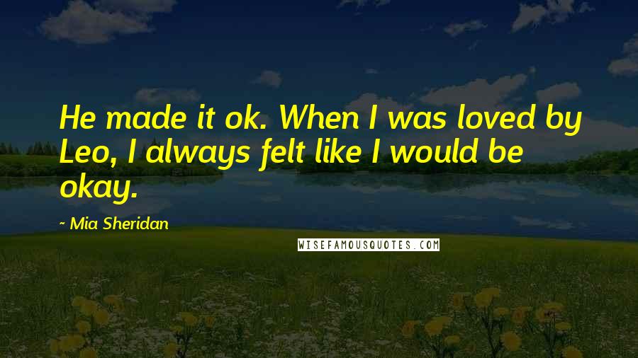 Mia Sheridan Quotes: He made it ok. When I was loved by Leo, I always felt like I would be okay.