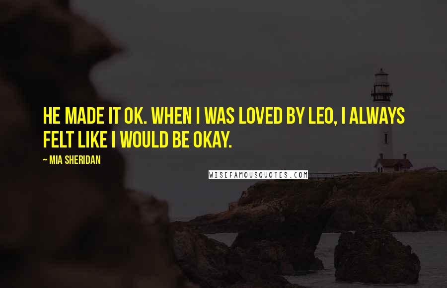 Mia Sheridan Quotes: He made it ok. When I was loved by Leo, I always felt like I would be okay.