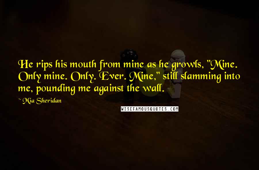 Mia Sheridan Quotes: He rips his mouth from mine as he growls, "Mine. Only mine. Only. Ever. Mine," still slamming into me, pounding me against the wall.