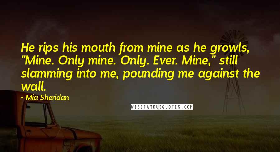 Mia Sheridan Quotes: He rips his mouth from mine as he growls, "Mine. Only mine. Only. Ever. Mine," still slamming into me, pounding me against the wall.