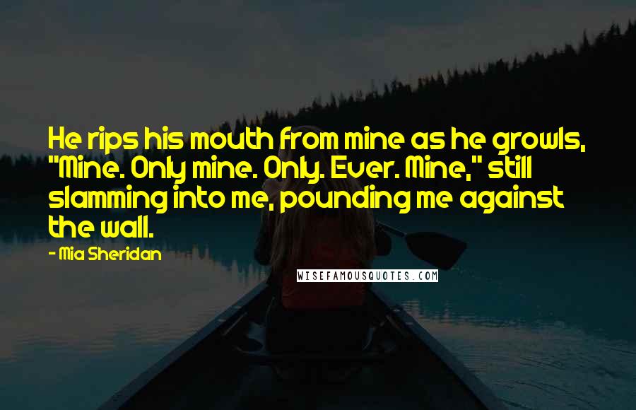 Mia Sheridan Quotes: He rips his mouth from mine as he growls, "Mine. Only mine. Only. Ever. Mine," still slamming into me, pounding me against the wall.