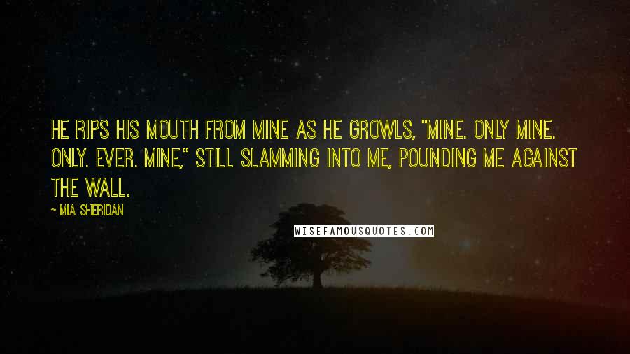 Mia Sheridan Quotes: He rips his mouth from mine as he growls, "Mine. Only mine. Only. Ever. Mine," still slamming into me, pounding me against the wall.