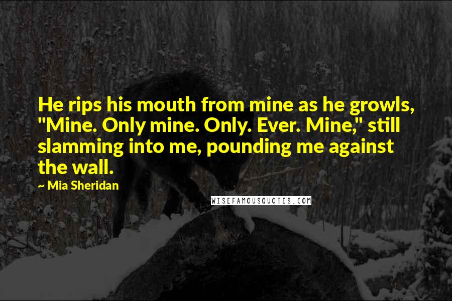 Mia Sheridan Quotes: He rips his mouth from mine as he growls, "Mine. Only mine. Only. Ever. Mine," still slamming into me, pounding me against the wall.