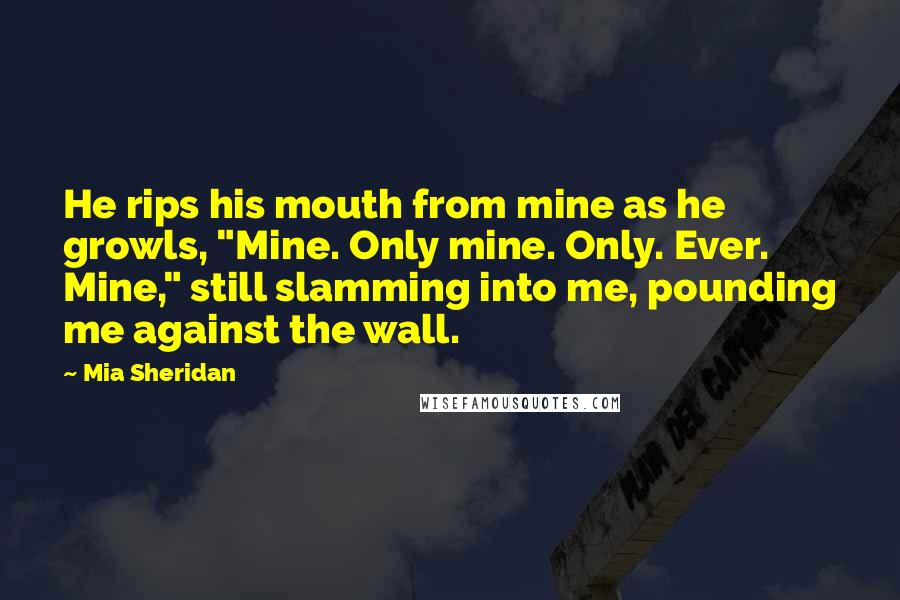 Mia Sheridan Quotes: He rips his mouth from mine as he growls, "Mine. Only mine. Only. Ever. Mine," still slamming into me, pounding me against the wall.