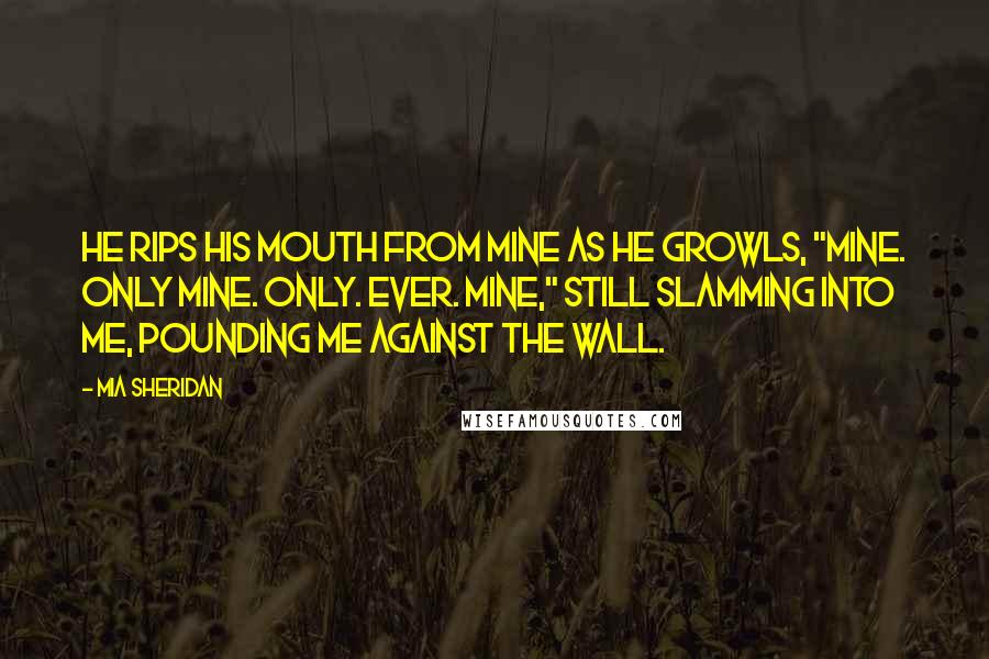 Mia Sheridan Quotes: He rips his mouth from mine as he growls, "Mine. Only mine. Only. Ever. Mine," still slamming into me, pounding me against the wall.