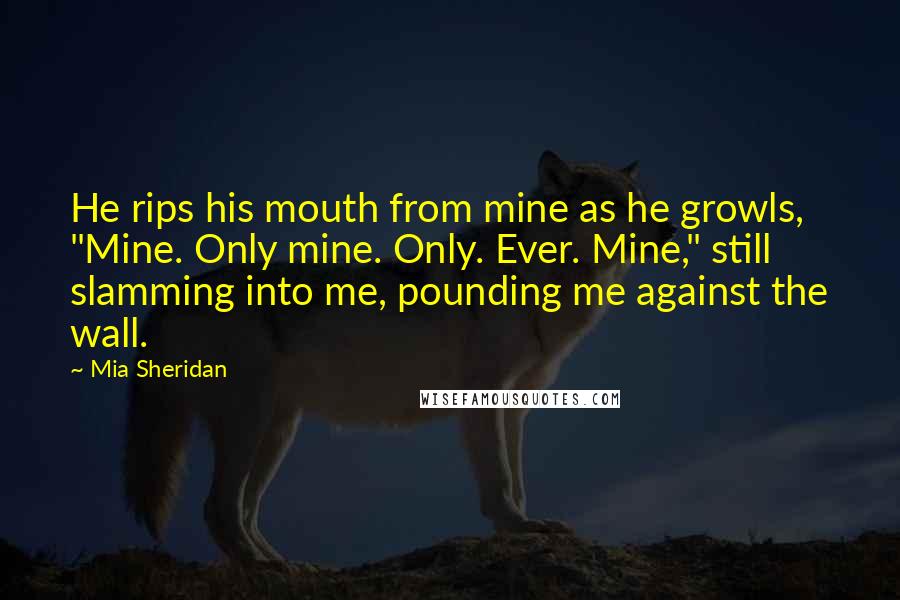 Mia Sheridan Quotes: He rips his mouth from mine as he growls, "Mine. Only mine. Only. Ever. Mine," still slamming into me, pounding me against the wall.