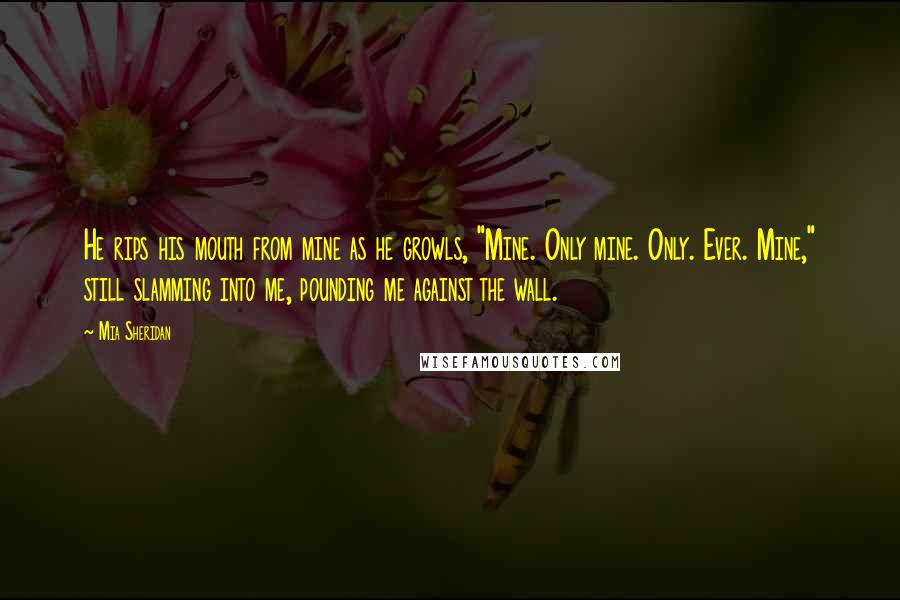 Mia Sheridan Quotes: He rips his mouth from mine as he growls, "Mine. Only mine. Only. Ever. Mine," still slamming into me, pounding me against the wall.