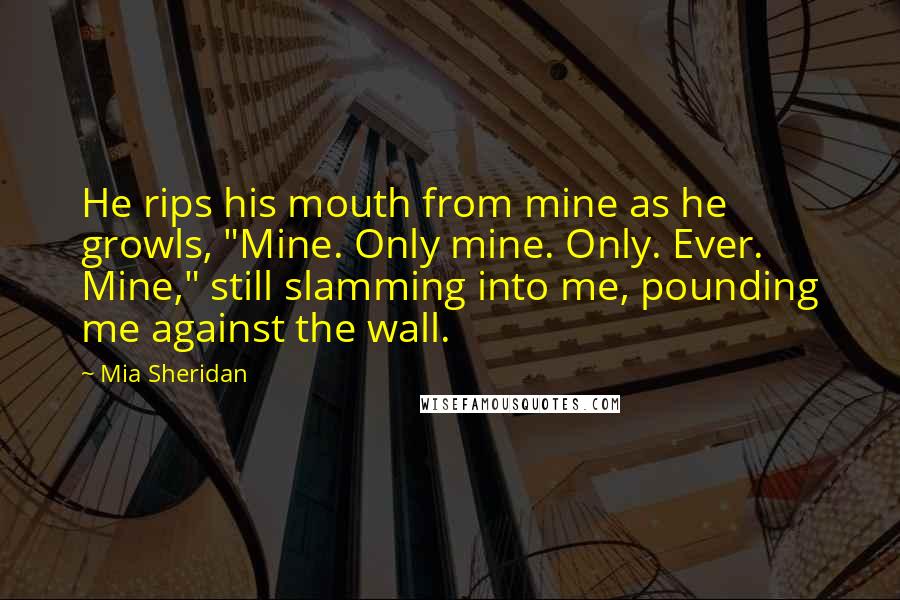 Mia Sheridan Quotes: He rips his mouth from mine as he growls, "Mine. Only mine. Only. Ever. Mine," still slamming into me, pounding me against the wall.
