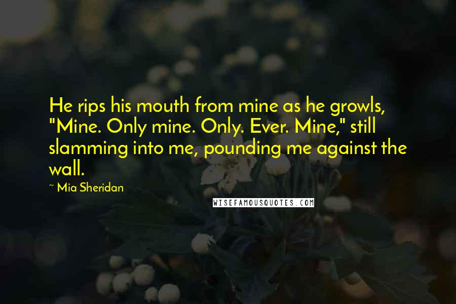 Mia Sheridan Quotes: He rips his mouth from mine as he growls, "Mine. Only mine. Only. Ever. Mine," still slamming into me, pounding me against the wall.