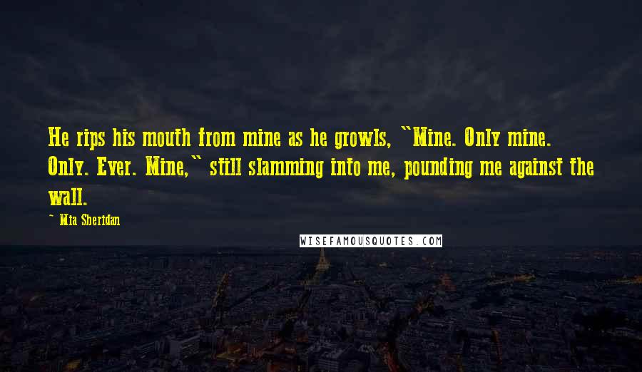 Mia Sheridan Quotes: He rips his mouth from mine as he growls, "Mine. Only mine. Only. Ever. Mine," still slamming into me, pounding me against the wall.