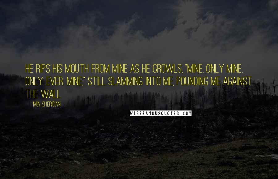 Mia Sheridan Quotes: He rips his mouth from mine as he growls, "Mine. Only mine. Only. Ever. Mine," still slamming into me, pounding me against the wall.