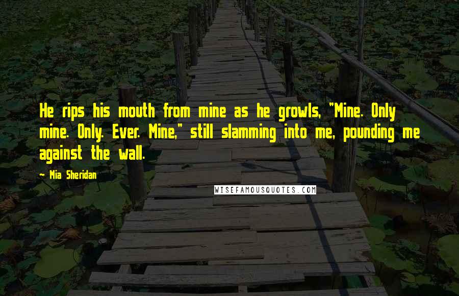 Mia Sheridan Quotes: He rips his mouth from mine as he growls, "Mine. Only mine. Only. Ever. Mine," still slamming into me, pounding me against the wall.